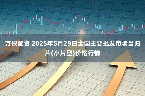 万银配资 2025年5月29日全国主要批发市场当归片(小片型)价格行情