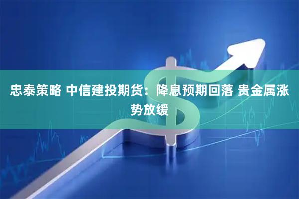 忠泰策略 中信建投期货:降息预期回落 贵金属涨势放缓