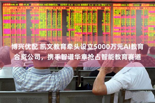 博兴优配 凯文教育牵头设立5000万元AI教育合资公司,携手智谱华章抢占智能教育赛道