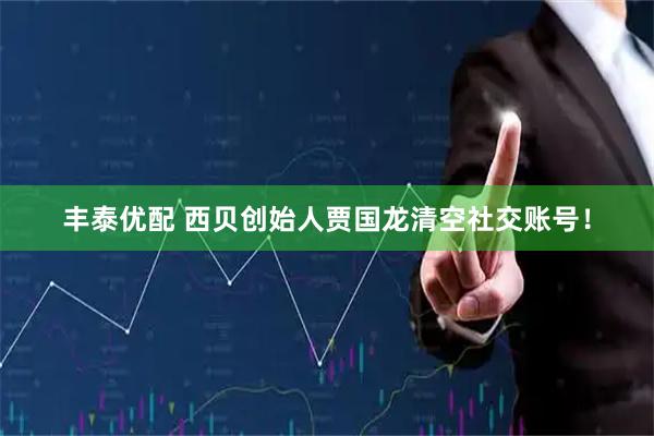 丰泰优配 西贝创始人贾国龙清空社交账号!