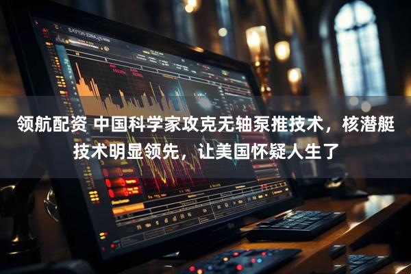 领航配资 中国科学家攻克无轴泵推技术,核潜艇技术明显领先,让美国怀疑人生了