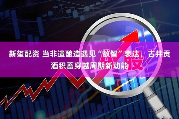 新玺配资 当非遗酿造遇见“数智”表达,古井贡酒积蓄穿越周期新动能
