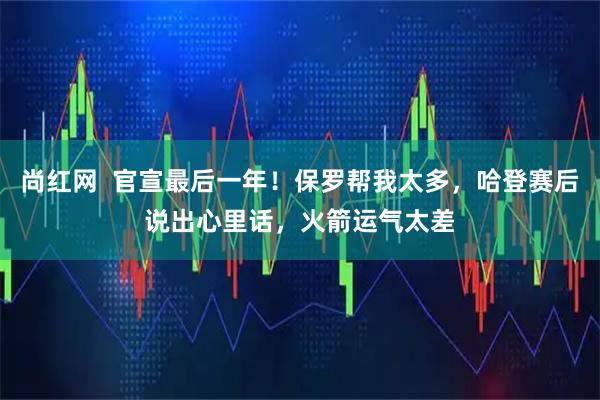 尚红网 官宣最后一年!保罗帮我太多,哈登赛后说出心里话,火箭运气太差