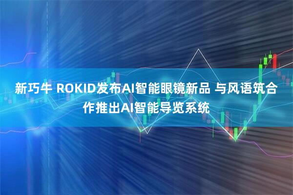 新巧牛 ROKID发布AI智能眼镜新品 与风语筑合作推出AI智能导览系统