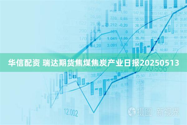 华信配资 瑞达期货焦煤焦炭产业日报20250513
