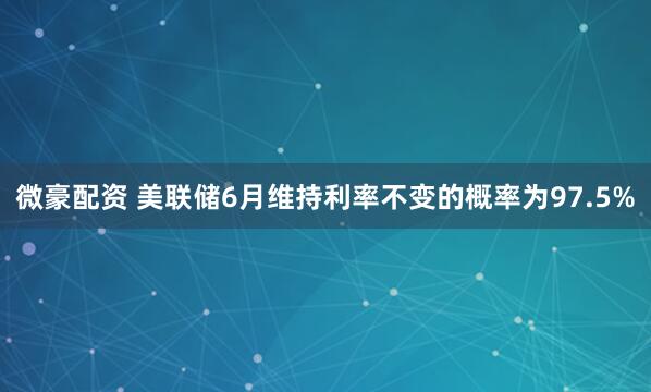 微豪配资 美联储6月维持利率不变的概率为97.5%