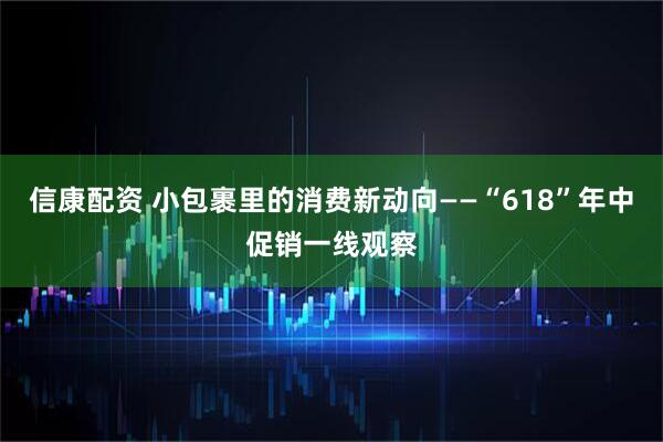信康配资 小包裹里的消费新动向——“618”年中促销一线观察