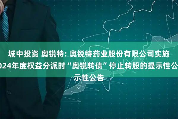 城中投资 奥锐特: 奥锐特药业股份有限公司实施2024年度权益分派时“奥锐转债”停止转股的提示性公告