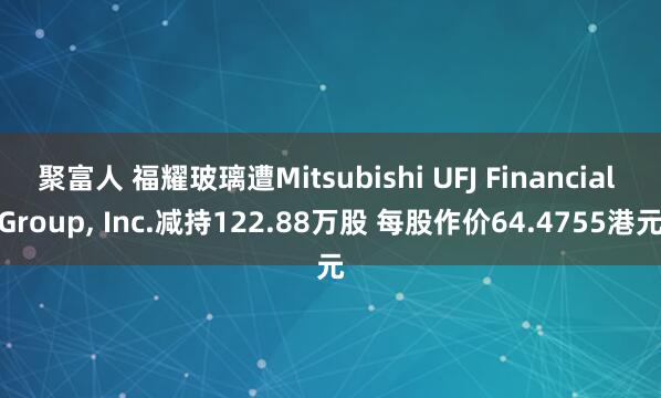 聚富人 福耀玻璃遭Mitsubishi UFJ Financial Group, Inc.减持122.88万股 每股作价64.4755港元