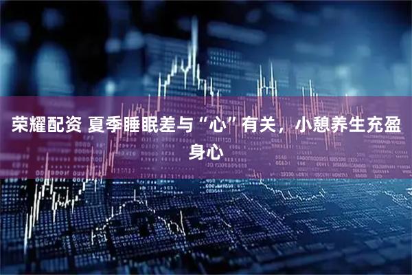 荣耀配资 夏季睡眠差与“心”有关,小憩养生充盈身心
