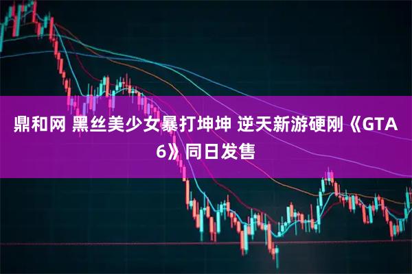 鼎和网 黑丝美少女暴打坤坤 逆天新游硬刚《GTA6》同日发售